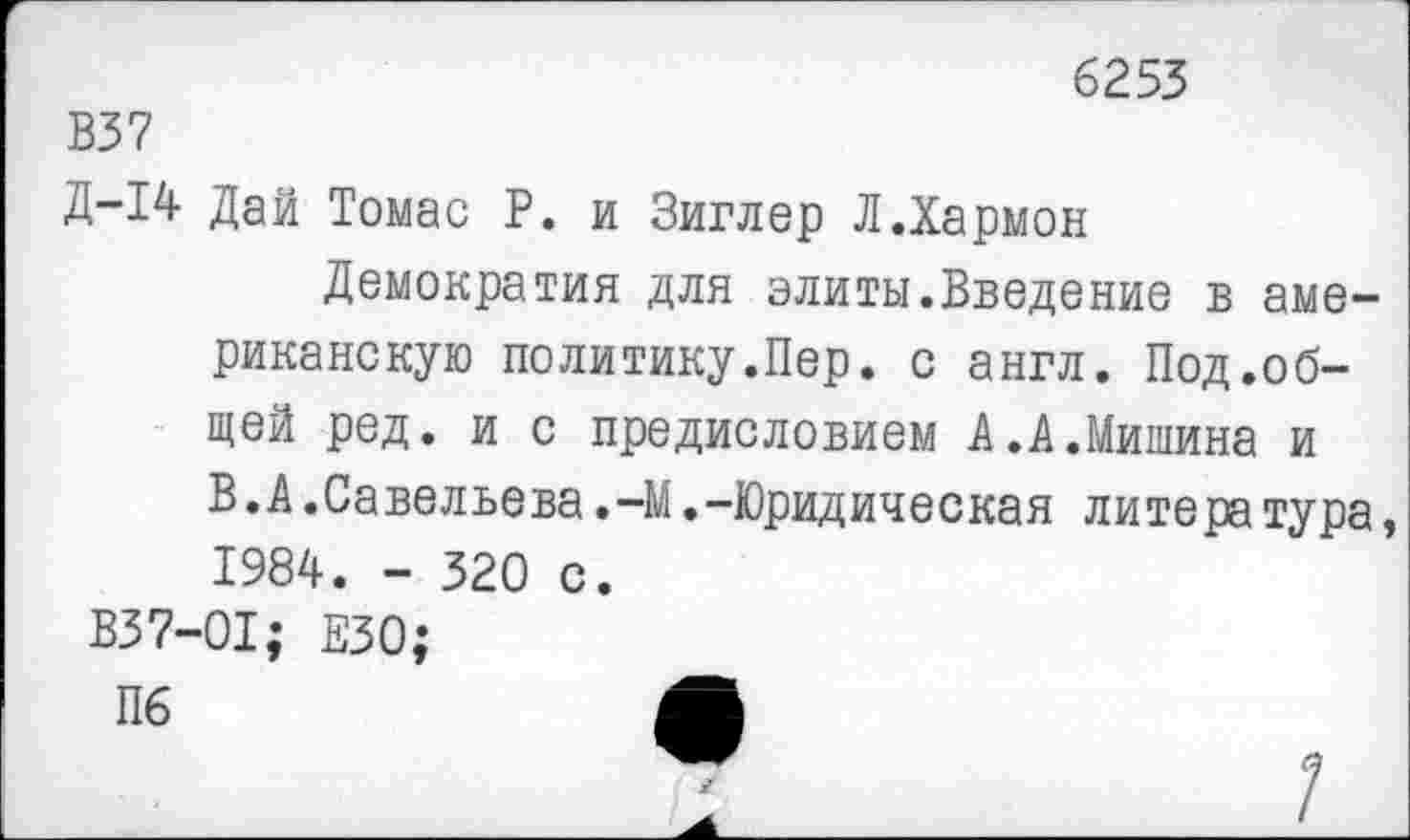 ﻿6253
В37
Д-14 Дай Томас Р. и Зиглер Л.Хармон
Демократия для элиты.Введение в американскую политику.Пер. с англ. Под.общей ред. и с предисловием А.А.Мишина и В.А.Савельева.-М.-Юридическая литера тура, 1984. - 320 с.
В37-01; ЕЗО;
Пб	м